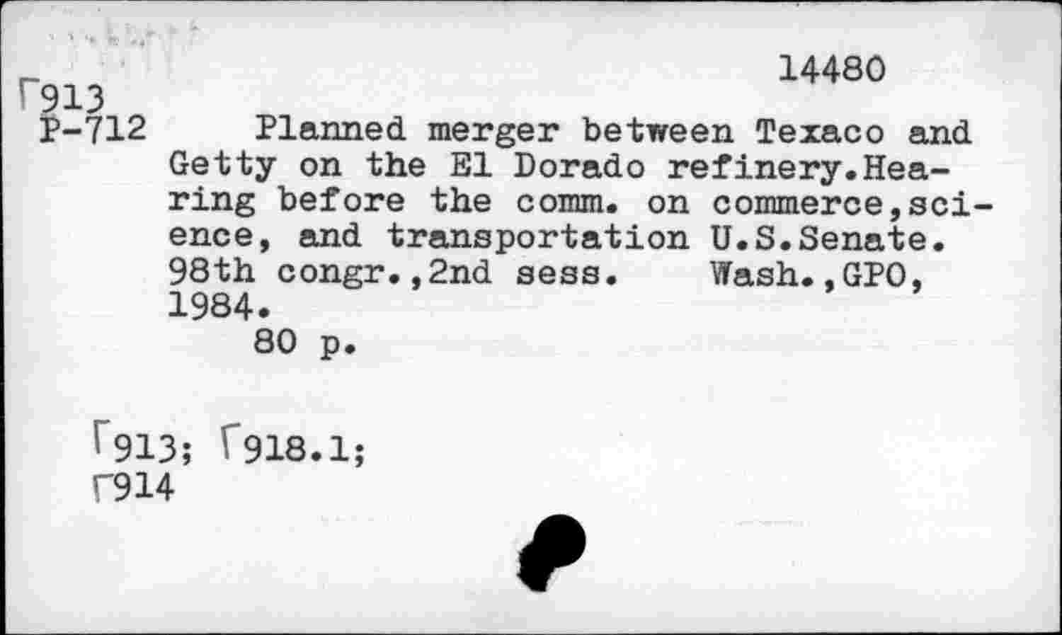 ﻿14480
r913
P-712 Planned merger between Texaco and Getty on the El Dorado refinery.Hearing before the comm, on commerce,science, and transportation U.S.Senate. 98th congr.,2nd sess. Wash.,GPO, 1984.
80 p.
^913; T918.1;
C914